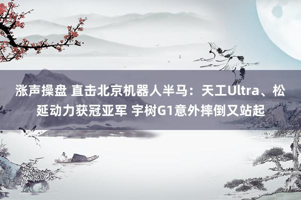 涨声操盘 直击北京机器人半马：天工Ultra、松延动力获冠亚军 宇树G1意外摔倒又站起