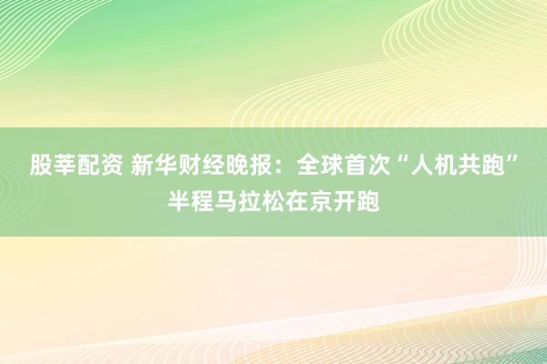 股莘配资 新华财经晚报：全球首次“人机共跑”半程马拉松在京开跑