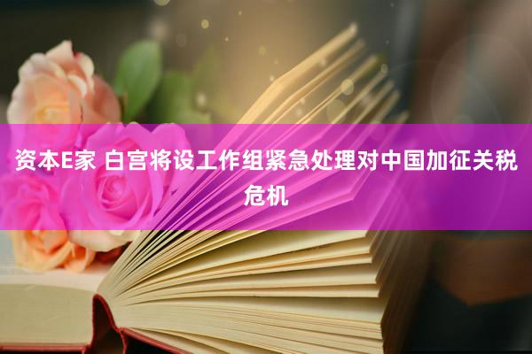 资本E家 白宫将设工作组紧急处理对中国加征关税危机
