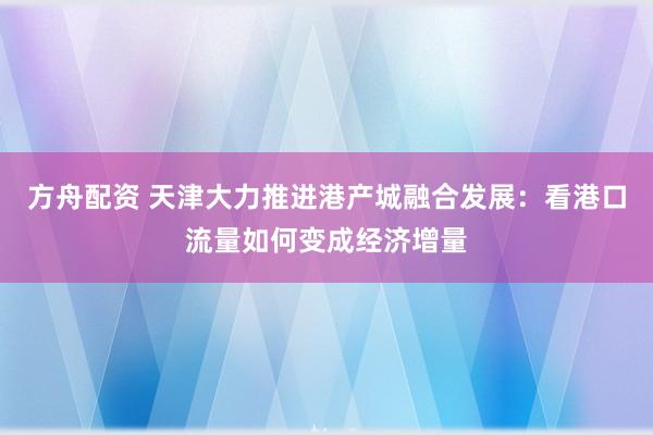 方舟配资 天津大力推进港产城融合发展：看港口流量如何变成经济增量