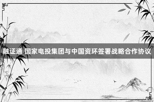 融证通 国家电投集团与中国资环签署战略合作协议
