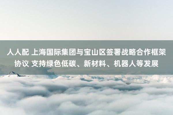 人人配 上海国际集团与宝山区签署战略合作框架协议 支持绿色低碳、新材料、机器人等发展