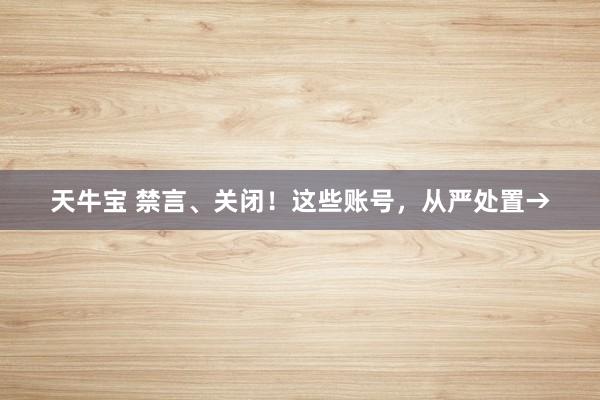 天牛宝 禁言、关闭！这些账号，从严处置→