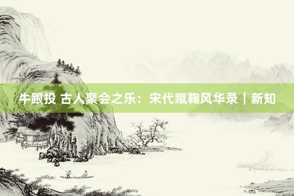 牛跟投 古人聚会之乐：宋代蹴鞠风华录｜新知