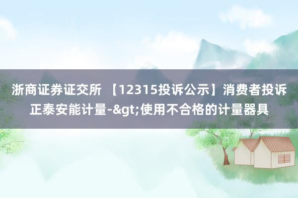 浙商证券证交所 【12315投诉公示】消费者投诉正泰安能计量->使用不合格的计量器具