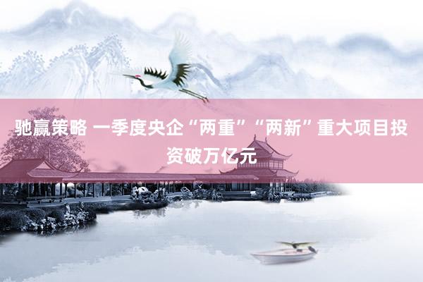 驰赢策略 一季度央企“两重”“两新”重大项目投资破万亿元