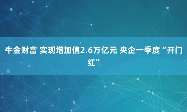 牛金财富 实现增加值2.6万亿元 央企一季度“开门红”