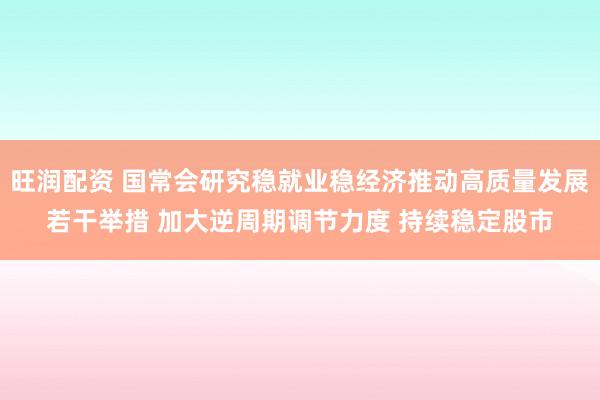 旺润配资 国常会研究稳就业稳经济推动高质量发展若干举措 加大逆周期调节力度 持续稳定股市