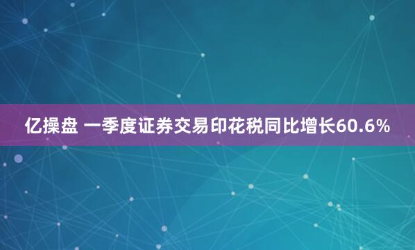 亿操盘 一季度证券交易印花税同比增长60.6%