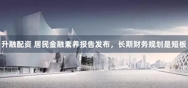 升融配资 居民金融素养报告发布，长期财务规划是短板