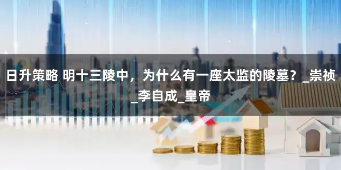日升策略 明十三陵中，为什么有一座太监的陵墓？_崇祯_李自成_皇帝
