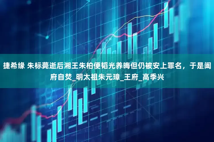 捷希缘 朱标薨逝后湘王朱柏便韬光养晦但仍被安上罪名，于是阖府自焚_明太祖朱元璋_王府_高季兴