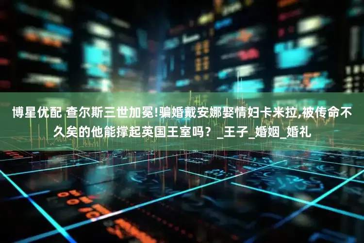 博星优配 查尔斯三世加冕!骗婚戴安娜娶情妇卡米拉,被传命不久矣的他能撑起英国王室吗？_王子_婚姻_婚礼