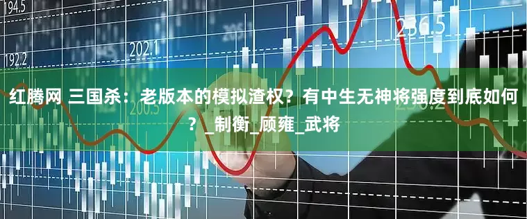 红腾网 三国杀：老版本的模拟渣权？有中生无神将强度到底如何？_制衡_顾雍_武将