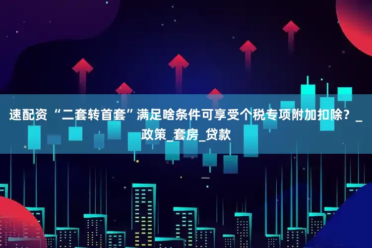 速配资 “二套转首套”满足啥条件可享受个税专项附加扣除？_政策_套房_贷款