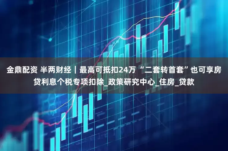 金鼎配资 半两财经｜最高可抵扣24万 “二套转首套”也可享房贷利息个税专项扣除_政策研究中心_住房_贷款