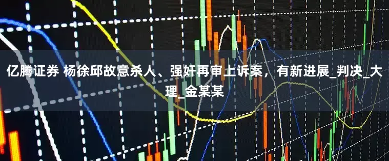 亿腾证券 杨徐邱故意杀人、强奸再审上诉案，有新进展_判决_大理_金某某