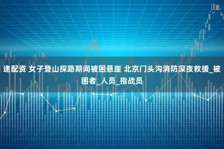 速配资 女子登山探路期间被困悬崖 北京门头沟消防深夜救援_被困者_人员_指战员