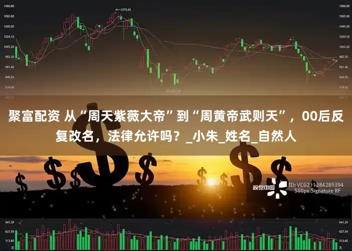 聚富配资 从“周天紫薇大帝”到“周黄帝武则天”，00后反复改名，法律允许吗？_小朱_姓名_自然人