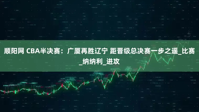 顺阳网 CBA半决赛：广厦再胜辽宁 距晋级总决赛一步之遥_比赛_纳纳利_进攻
