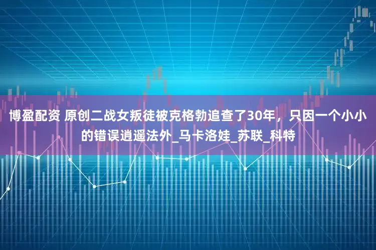 博盈配资 原创二战女叛徒被克格勃追查了30年，只因一个小小的错误逍遥法外_马卡洛娃_苏联_科特