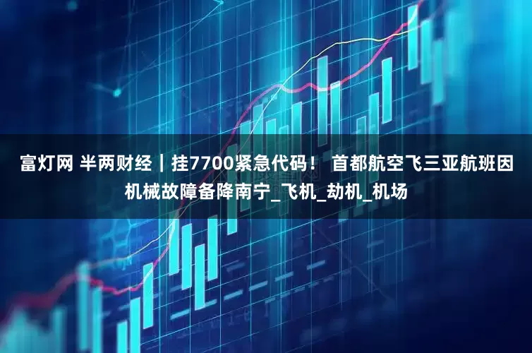 富灯网 半两财经｜挂7700紧急代码！ 首都航空飞三亚航班因机械故障备降南宁_飞机_劫机_机场