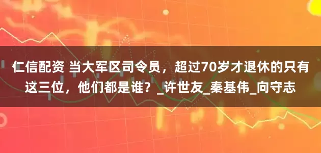 仁信配资 当大军区司令员，超过70岁才退休的只有这三位，他们都是谁？_许世友_秦基伟_向守志