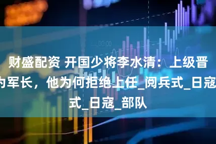 财盛配资 开国少将李水清：上级晋升他为军长，他为何拒绝上任_阅兵式_日寇_部队