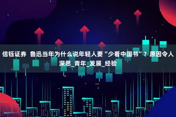 信钰证券  鲁迅当年为什么说年轻人要“少看中国书”？原因令人深思_青年_发展_经验