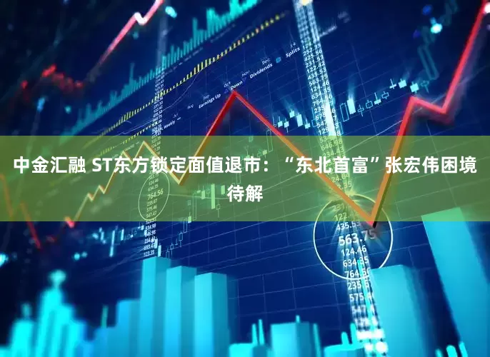 中金汇融 ST东方锁定面值退市：“东北首富”张宏伟困境待解