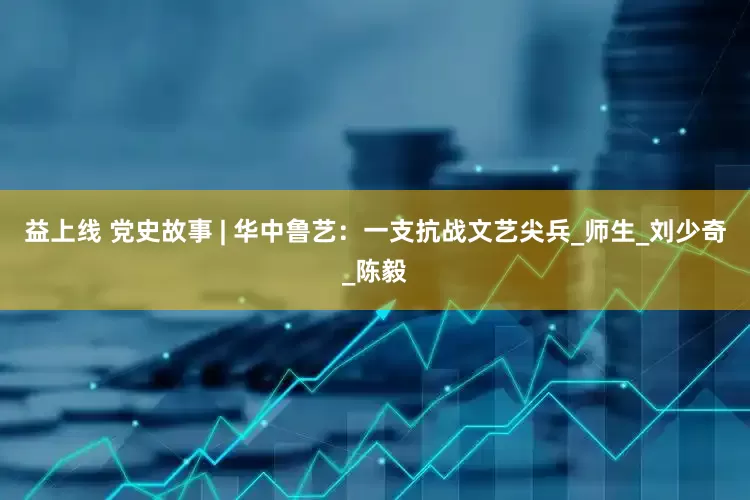 益上线 党史故事 | 华中鲁艺：一支抗战文艺尖兵_师生_刘少奇_陈毅