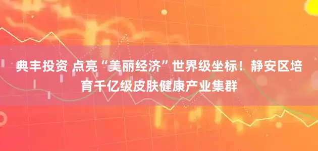 典丰投资 点亮“美丽经济”世界级坐标！静安区培育千亿级皮肤健康产业集群