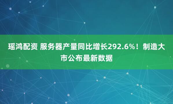 瑶鸿配资 服务器产量同比增长292.6%！制造大市公布最新数据