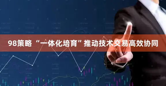 98策略 “一体化培育”推动技术交易高效协同