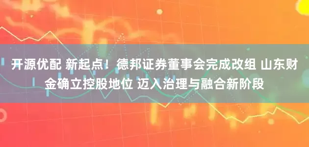 开源优配 新起点！德邦证券董事会完成改组 山东财金确立控股地位 迈入治理与融合新阶段