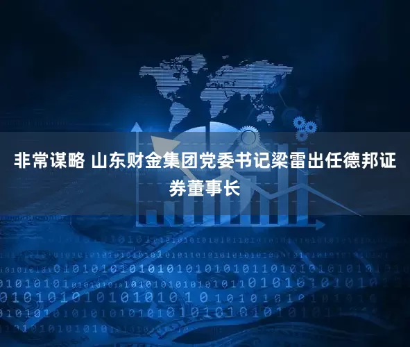 非常谋略 山东财金集团党委书记梁雷出任德邦证券董事长