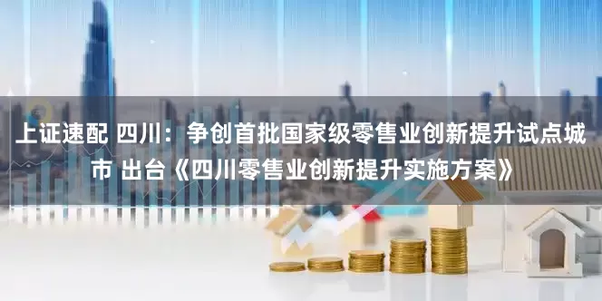 上证速配 四川：争创首批国家级零售业创新提升试点城市 出台《四川零售业创新提升实施方案》