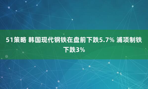 51策略 韩国现代钢铁在盘前下跌5.7% 浦项制铁下跌3%