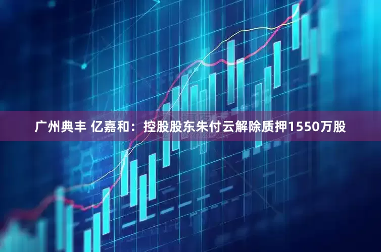 广州典丰 亿嘉和：控股股东朱付云解除质押1550万股
