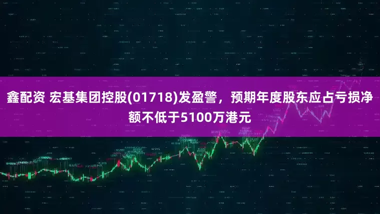 鑫配资 宏基集团控股(01718)发盈警，预期年度股东应占亏损净额不低于5100万港元