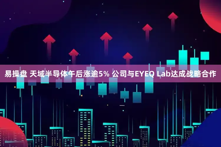易操盘 天域半导体午后涨逾5% 公司与EYEQ Lab达成战略合作