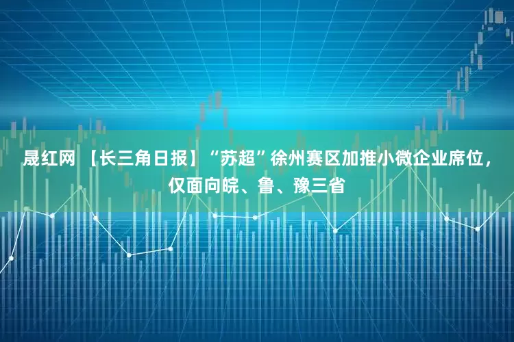晟红网 【长三角日报】“苏超”徐州赛区加推小微企业席位，仅面向皖、鲁、豫三省