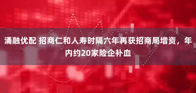 涌融优配 招商仁和人寿时隔六年再获招商局增资，年内约20家险企补血